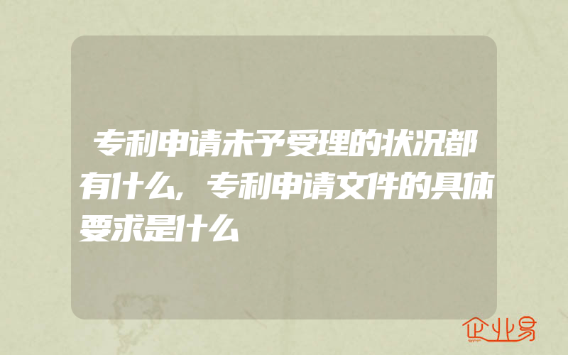 专利申请未予受理的状况都有什么,专利申请文件的具体要求是什么