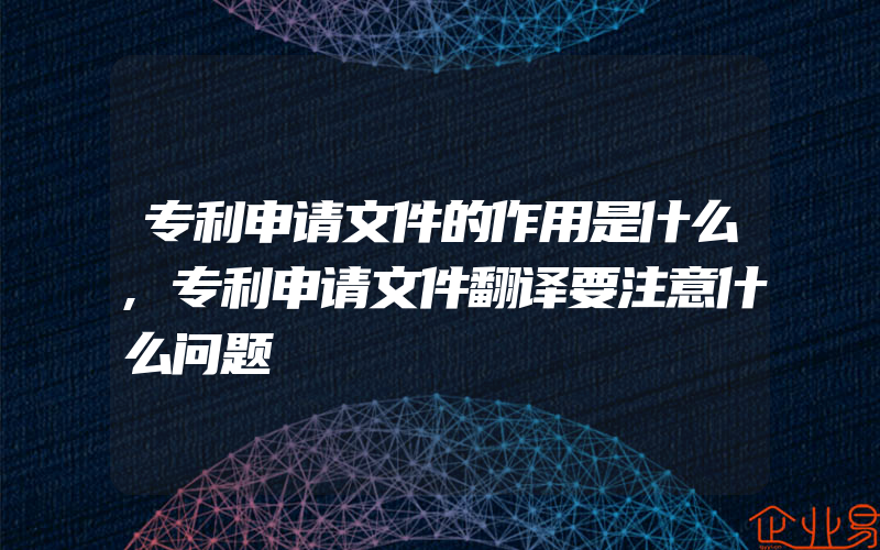 专利申请文件的作用是什么,专利申请文件翻译要注意什么问题