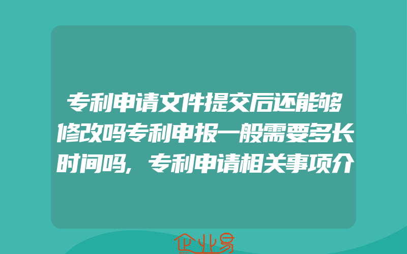 专利申请文件提交后还能够修改吗专利申报一般需要多长时间吗,专利申请相关事项介绍