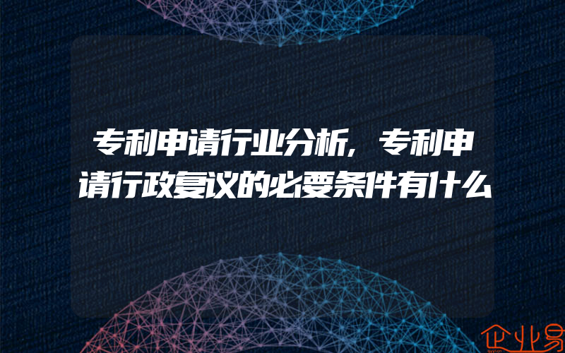 专利申请行业分析,专利申请行政复议的必要条件有什么