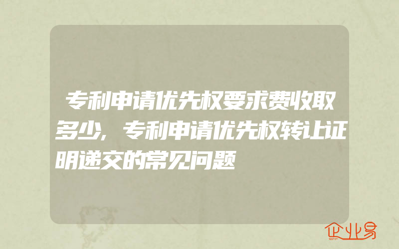 专利申请优先权要求费收取多少,专利申请优先权转让证明递交的常见问题