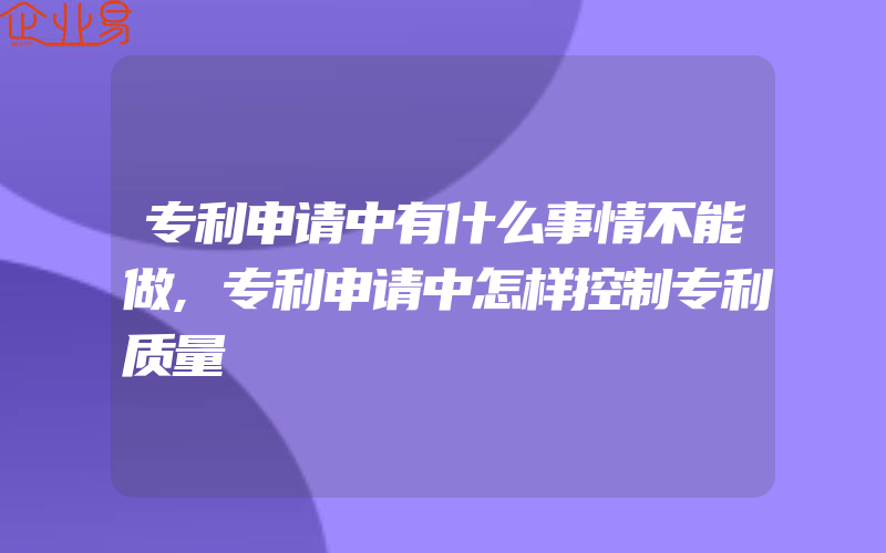 专利申请中有什么事情不能做,专利申请中怎样控制专利质量