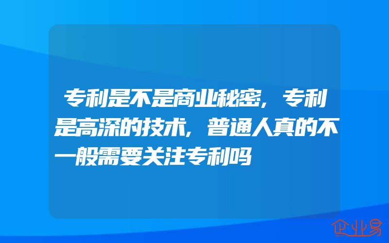 专利是不是商业秘密,专利是高深的技术,普通人真的不一般需要关注专利吗