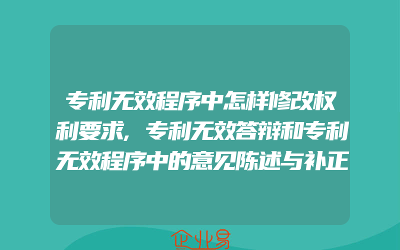 专利无效程序中怎样修改权利要求,专利无效答辩和专利无效程序中的意见陈述与补正有什么常见问题