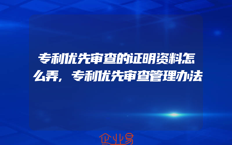 专利优先审查的证明资料怎么弄,专利优先审查管理办法