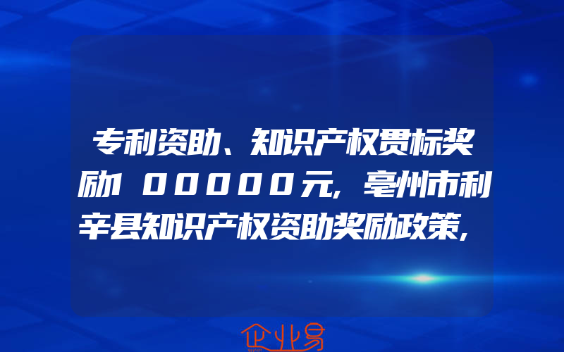 专利资助、知识产权贯标奖励100000元,亳州市利辛县知识产权资助奖励政策,专利资助、知识产权贯标奖励3万元,南通市崇川区知识产权资助奖励政策