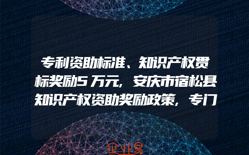 专利资助标准、知识产权贯标奖励5万元,安庆市宿松县知识产权资助奖励政策,专门法模式保护地理标志商标