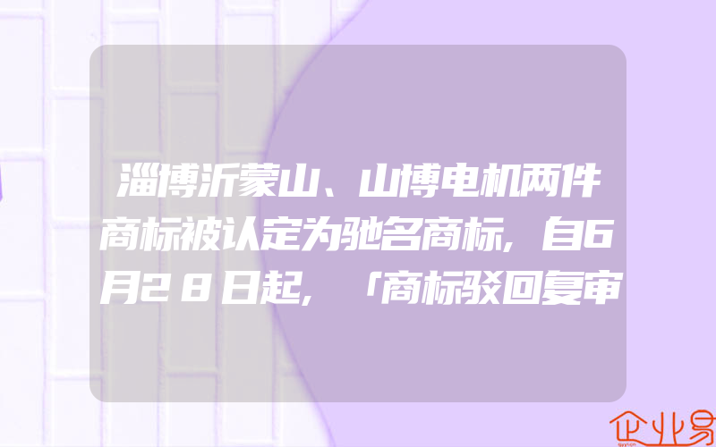 淄博沂蒙山、山博电机两件商标被认定为驰名商标,自6月28日起,「商标驳回复审网上申请功能」正式上线运行