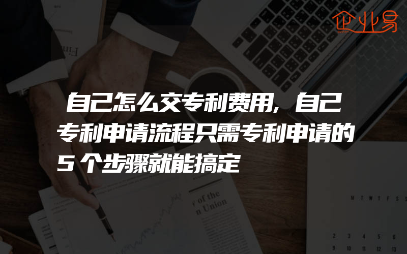 自己怎么交专利费用,自己专利申请流程只需专利申请的5个步骤就能搞定