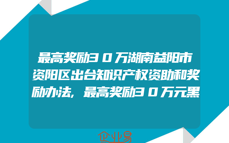 最高奖励30万湖南益阳市资阳区出台知识产权资助和奖励办法,最高奖励30万元黑龙江省专利奖奖励办法即日起执行