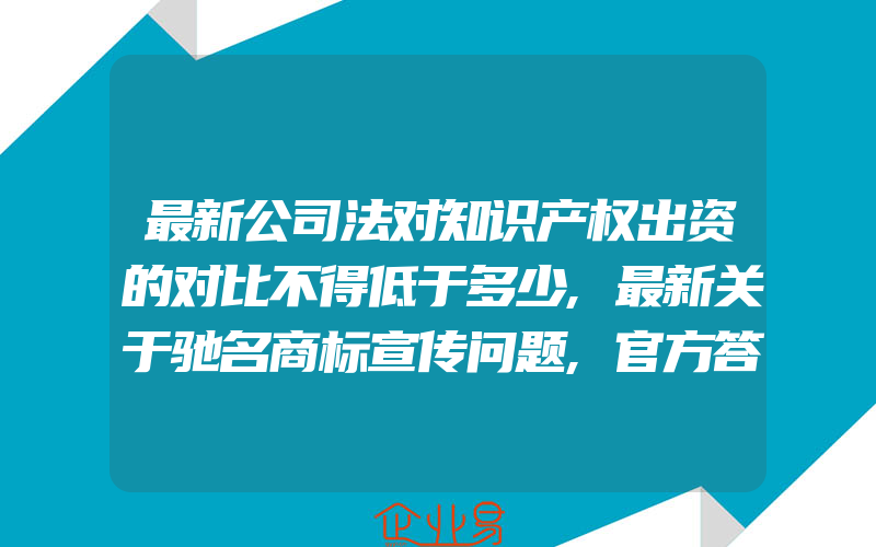 最新公司法对知识产权出资的对比不得低于多少,最新关于驰名商标宣传问题,官方答复来了