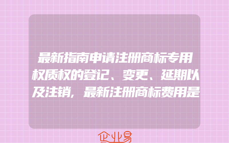 最新指南申请注册商标专用权质权的登记、变更、延期以及注销,最新注册商标费用是多少(怎么申请商标变更)