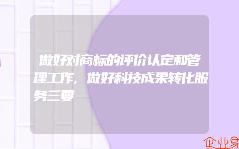 做好对商标的评价认定和管理工作,做好科技成果转化服务三要