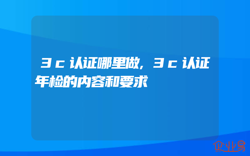 3c认证哪里做,3c认证年检的内容和要求