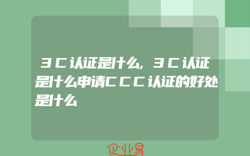 3C认证是什么,3C认证是什么申请CCC认证的好处是什么