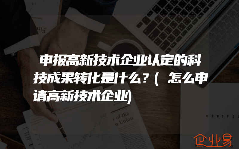 申报高新技术企业认定的科技成果转化是什么？(怎么申请高新技术企业)