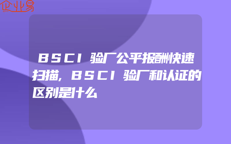 BSCI验厂公平报酬快速扫描,BSCI验厂和认证的区别是什么