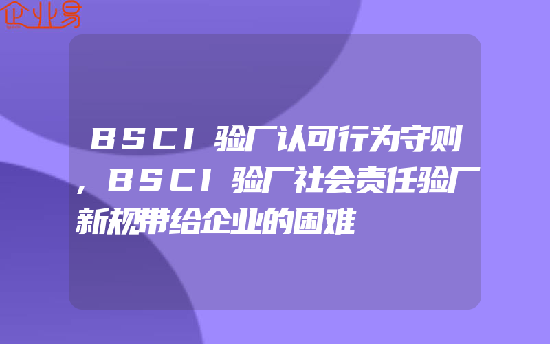 BSCI验厂认可行为守则,BSCI验厂社会责任验厂新规带给企业的困难