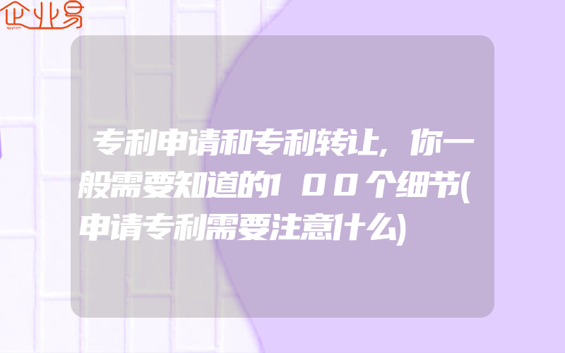 专利申请和专利转让,你一般需要知道的100个细节(申请专利需要注意什么)