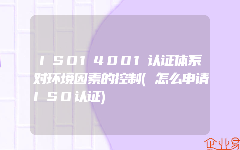 ISO14001认证体系对环境因素的控制(怎么申请ISO认证)