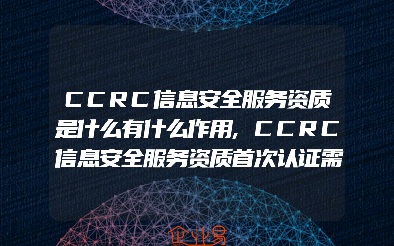 CCRC信息安全服务资质是什么有什么作用,CCRC信息安全服务资质首次认证需要准备哪些材料