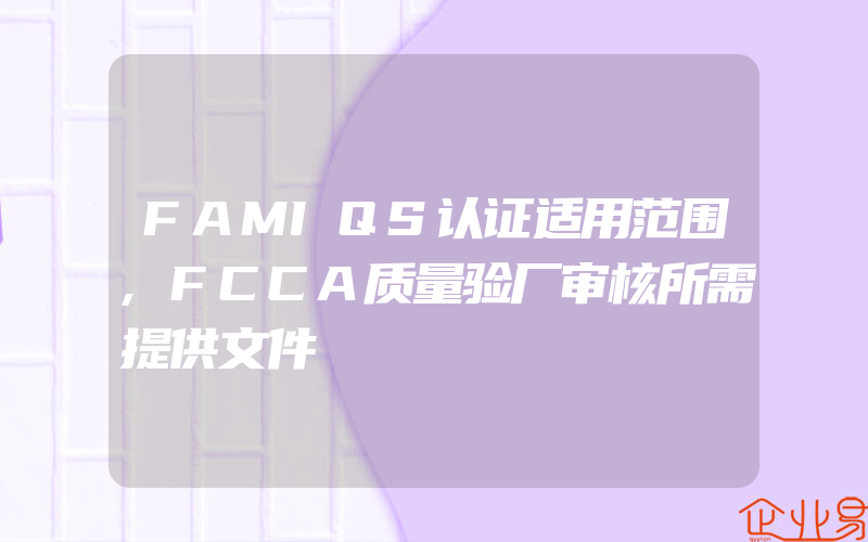 FAMIQS认证适用范围,FCCA质量验厂审核所需提供文件
