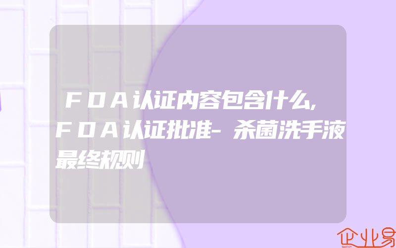 FDA认证内容包含什么,FDA认证批准-杀菌洗手液最终规则