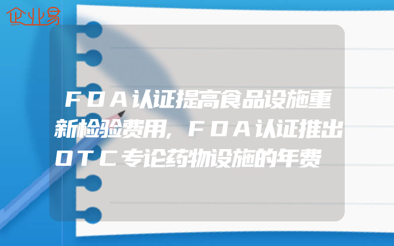 FDA认证提高食品设施重新检验费用,FDA认证推出OTC专论药物设施的年费