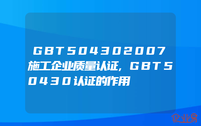 GBT504302007施工企业质量认证,GBT50430认证的作用