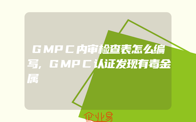 GMPC内审检查表怎么编写,GMPC认证发现有毒金属