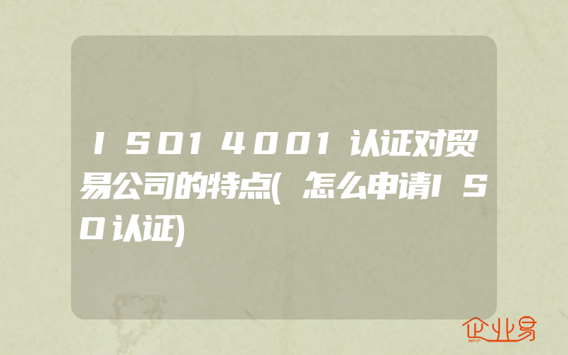 ISO14001认证对贸易公司的特点(怎么申请ISO认证)