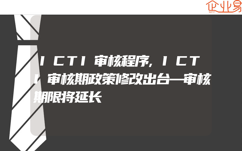 ICTI审核程序,ICTI审核期政策修改出台—审核期限将延长