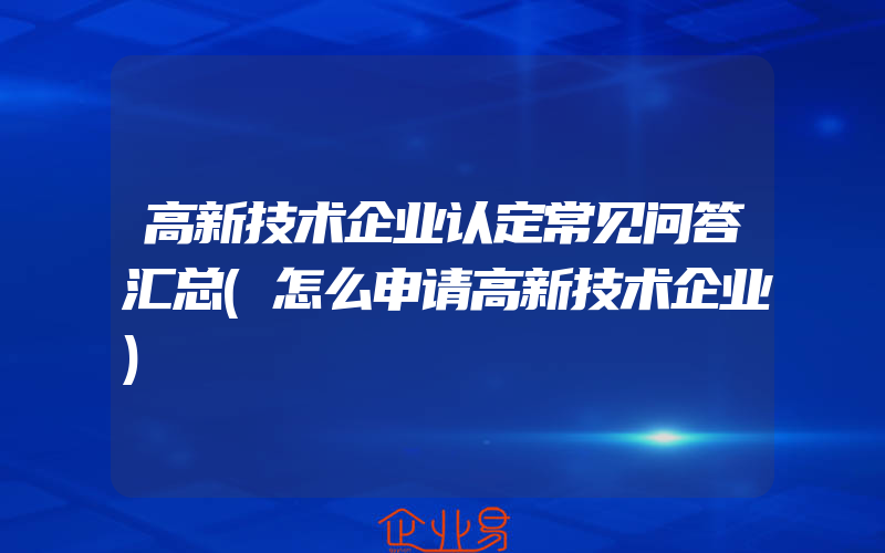 高新技术企业认定常见问答汇总(怎么申请高新技术企业)