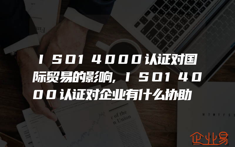 ISO14000认证对国际贸易的影响,ISO14000认证对企业有什么协助