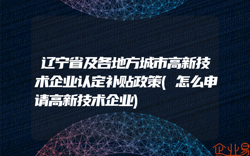 辽宁省及各地方城市高新技术企业认定补贴政策(怎么申请高新技术企业)