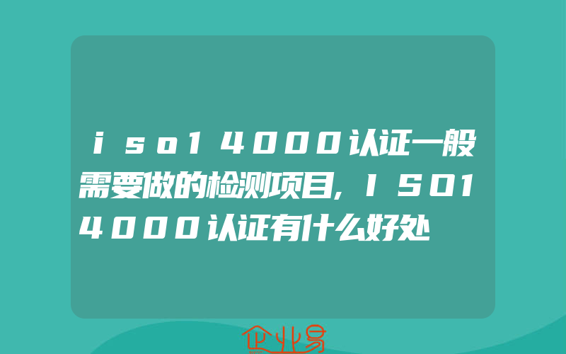 iso14000认证一般需要做的检测项目,ISO14000认证有什么好处