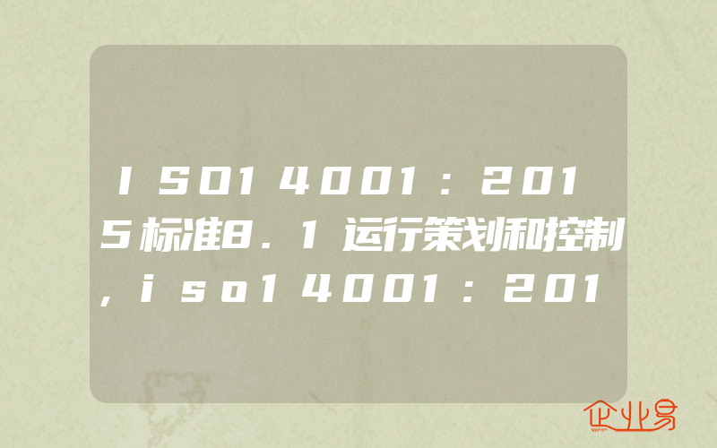 ISO14001:2015标准8.1运行策划和控制,iso14001:2015标准8.1运行控制