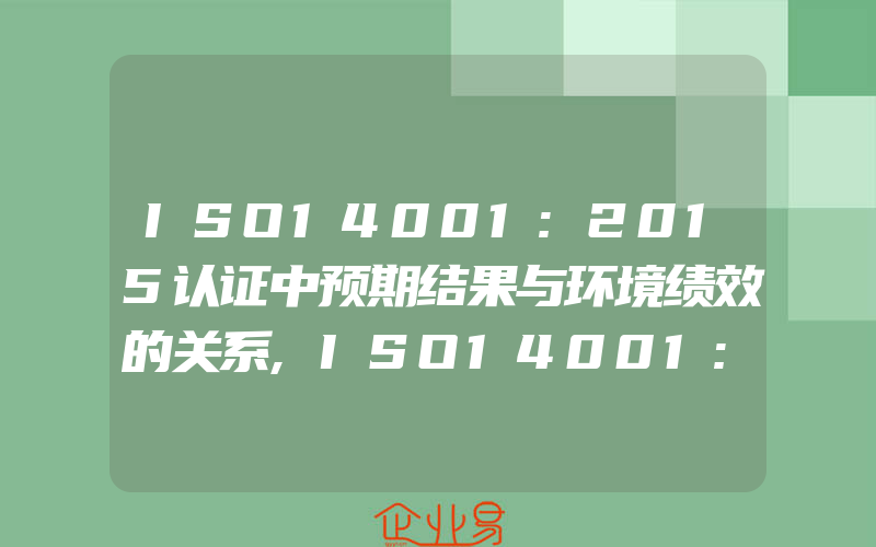 ISO14001:2015认证中预期结果与环境绩效的关系,ISO14001:2015认证中预期结果与环境绩效的关系是什么