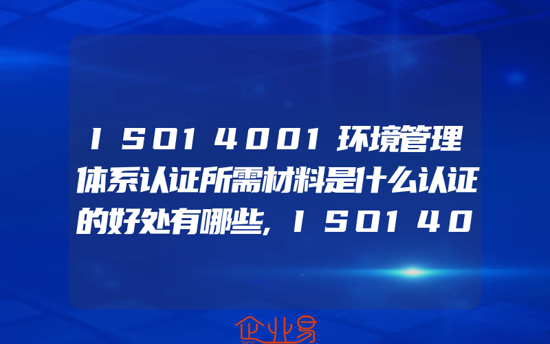 ISO14001环境管理体系认证所需材料是什么认证的好处有哪些,ISO14001环境管理体系认证文件审阅的事项