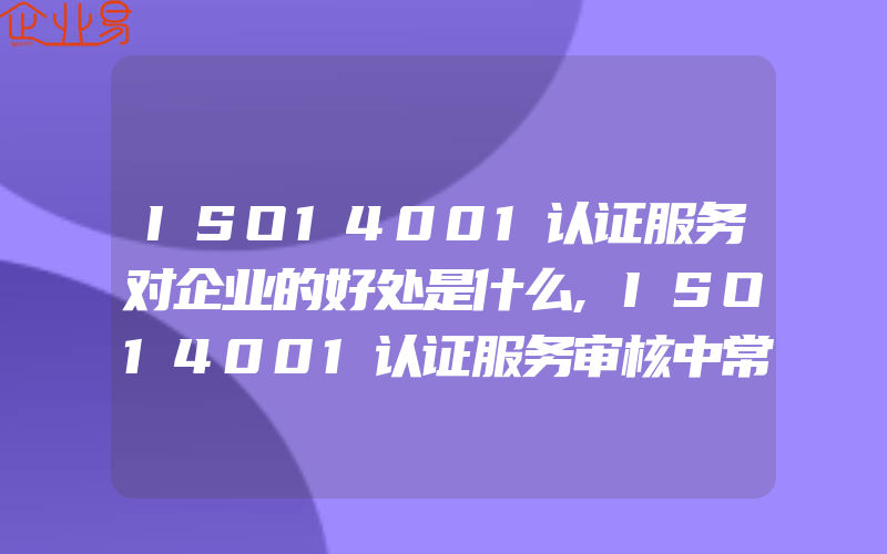 ISO14001认证服务对企业的好处是什么,ISO14001认证服务审核中常见的问题介绍