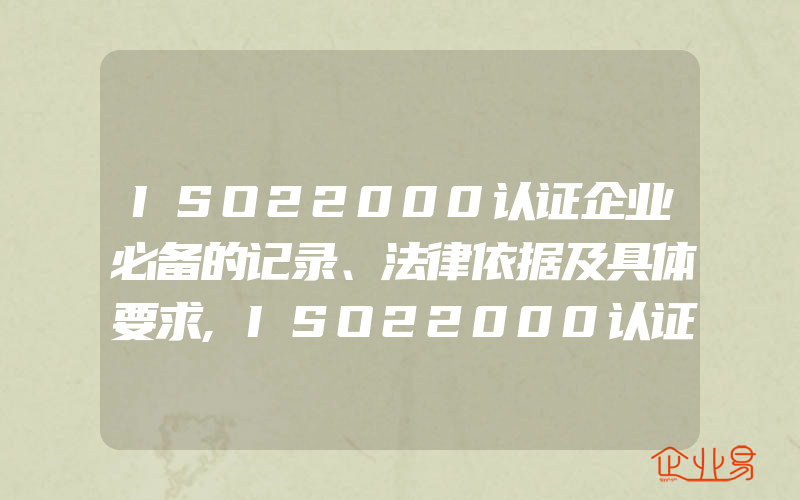 ISO22000认证企业必备的记录、法律依据及具体要求,ISO22000认证企业一般需要具备的条件