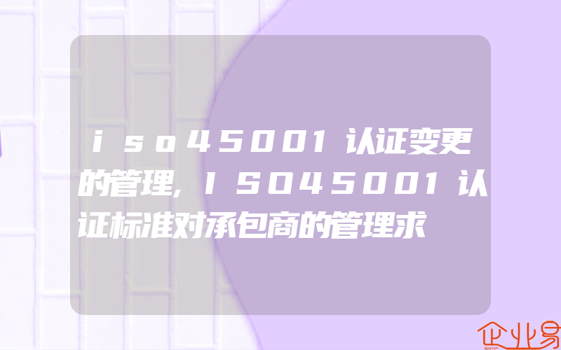 iso45001认证变更的管理,ISO45001认证标准对承包商的管理求