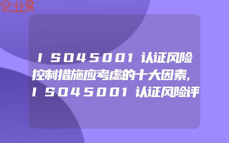 ISO45001认证风险控制措施应考虑的十大因素,ISO45001认证风险评价和风险控制原则