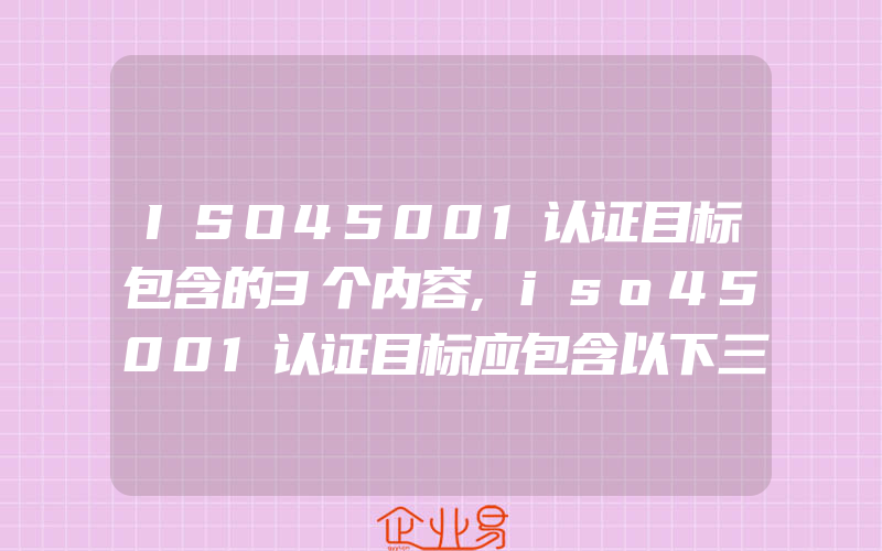 ISO45001认证目标包含的3个内容,iso45001认证目标应包含以下三方面的内容