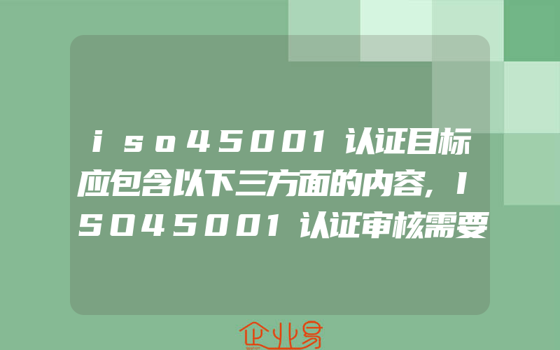 iso45001认证目标应包含以下三方面的内容,ISO45001认证审核需要准备的工作及材料介绍