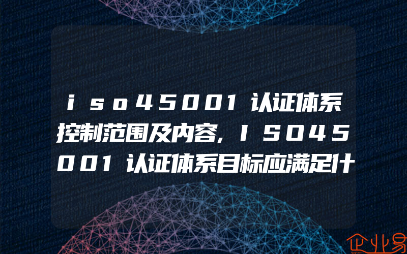 iso45001认证体系控制范围及内容,ISO45001认证体系目标应满足什么条件