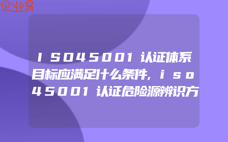 ISO45001认证体系目标应满足什么条件,iso45001认证危险源辨识方法