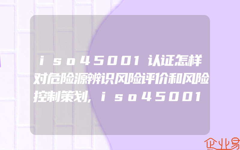 iso45001认证怎样对危险源辨识风险评价和风险控制策划,iso45001认证怎样进行风险评估