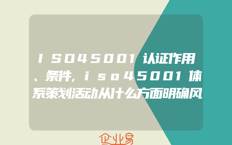 ISO45001认证作用、条件,iso45001体系策划活动从什么方面明确风险控制