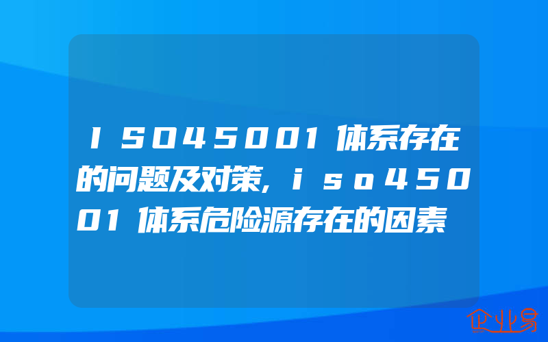 ISO45001体系存在的问题及对策,iso45001体系危险源存在的因素